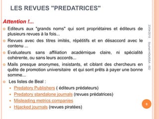 LES REVUES "PREDATRICES"
Attention !...
 Editeurs aux "grands noms" qui sont propriétaires et éditeurs de
plusieurs revues à la fois...
 Revues avec des titres imités, répétitifs et en désaccord avec le
contenu ...
 Evaluateurs sans affiliation académique claire, ni spécialité
cohérente, ou sans leurs accords...
 Mails presque anonymes, insistants, et ciblant des chercheurs en
quête de promotion universitaire et qui sont prêts à payer une bonne
somme...
 Les listes de Beal :
 Predatory Publishers ( éditeurs prédateurs)
 Predatory standalone journals (revues prédatrices)
 Misleading metrics companies
 Hijacked journals (revues piratées)
23/04/2015
6
SouheilHOUISSA-ISD
 