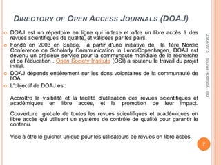 DIRECTORY OF OPEN ACCESS JOURNALS (DOAJ)
 DOAJ est un répertoire en ligne qui indexe et offre un libre accès à des
revues scientifiques de qualité, et validées par les pairs.
 Fondé en 2003 en Suède, à partir d'une initiative de la 1ère Nordic
Conference on Scholarly Communication in Lund/Copenhagen, DOAJ est
devenu un précieux service pour la communauté mondiale de la recherche
et de l'éducation . Open Society Institute (OSI) a soutenu le travail du projet
initial.
 DOAJ dépends entièrement sur les dons volontaires de la communauté de
l'OA.
 L'objectif de DOAJ est:
Accroître la visibilité et la facilité d'utilisation des revues scientifiques et
académiques en libre accès, et la promotion de leur impact.
Couverture globale de toutes les revues scientifiques et académiques en
libre accès qui utilisent un système de contrôle de qualité pour garantir le
contenu.
Vise à être le guichet unique pour les utilisateurs de revues en libre accès.
23/04/2015
7
SouheilHOUISSA-ISD
 