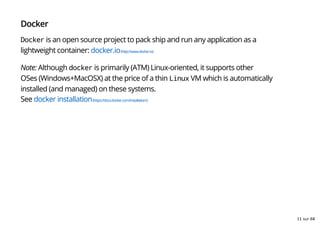Docker
Docker is an open source project to pack ship and run any application as a
lightweight container: docker.io(http://www.docker.io)
Note: Although docker is primarily (ATM) Linux-oriented, it supports other
OSes (Windows+MacOSX) at the price of a thin Linux VM which is automatically
installed (and managed) on these systems.
See docker installation(https://docs.docker.com/installation/)
11 sur 68
 