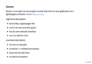 Docker
Docker is an open source project to pack ship and run any application as a
lightweight container: docker.io(http://www.docker.io)
High-level description:
kind of like a lightweight VM
runs in its own process space
has its own network interface
can run stuff as root
Low-level description:
chroot on steroids
container == isolated process(es)
share kernel with host
no device emulation
12 sur 68
 