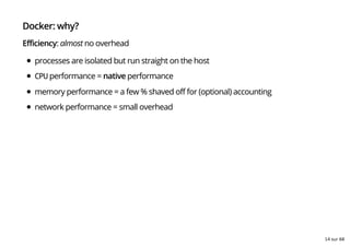Docker: why?
Efficiency: almost no overhead
processes are isolated but run straight on the host
CPU performance = native performance
memory performance = a few % shaved off for (optional) accounting
network performance = small overhead
14 sur 68
 