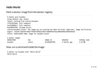 Hello World
Fetch a docker image from the docker registry:
$ docker pull busybox
Using default tag: latest
latest: Pulling from library/busybox
cf2616975b4a: Pull complete
6ce2e90b0bc7: Pull complete
8c2e06607696: Already exists
library/busybox:latest: The image you are pulling has been verified. Important: image verification is a tec
Digest: sha256:38a203e1986cf79639cfb9b2e1d6e773de84002feea2d4eb006b52004ee8502d
Status: Downloaded newer image for busybox:latest
$ docker images
REPOSITORY TAG IMAGE ID CREATED VIRTUAL SIZE
busybox latest 8c2e06607696 4 months ago 2.43 MB
Now, run a command inside the image:
$ docker run busybox echo "Hello World"
Hello World
27 sur 68
 