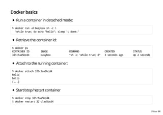 Docker basics
Run a container in detached mode:
$ docker run -d busybox sh -c 
'while true; do echo "hello"; sleep 1; done;'
Retrieve the container id:
$ docker ps
CONTAINER ID IMAGE COMMAND CREATED STATUS
321c1aa5bcd4 busybox "sh -c 'while true; d" 3 seconds ago Up 2 seconds
Attach to the running container:
$ docker attach 321c1aa5bcd4
hello
hello
[...]
Start/stop/restart container
$ docker stop 321c1aa5bcd4
$ docker restart 321c1aa5bcd4
28 sur 68
 