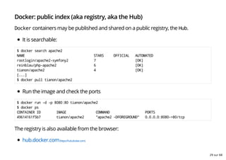 Docker: public index (aka registry, aka the Hub)
Docker containers may be published and shared on a public registry, the Hub.
It is searchable:
$ docker search apache2
NAME STARS OFFICIAL AUTOMATED
rootlogin/apache2-symfony2 7 [OK]
reinblau/php-apache2 6 [OK]
tianon/apache2 4 [OK]
[...]
$ docker pull tianon/apache2
Run the image and check the ports
$ docker run -d -p 8080:80 tianon/apache2
$ docker ps
CONTAINER ID IMAGE COMMAND PORTS
49614161f5b7 tianon/apache2 "apache2 -DFOREGROUND" 0.0.0.0:8080->80/tcp
The registry is also available from the browser:
hub.docker.com(https://hub.docker.com)
29 sur 68
 