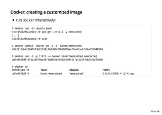 Docker: creating a customized image
run docker interactively:
$ docker run -it ubuntu bash
root@524ef6c2e4ce:/# apt-get install -y memcached
[...]
root@524ef6c2e4ce:/# exit
$ docker commit `docker ps -q -l` binet/memcached
4242210aba21641013b22198c7bdc00435b00850aaf9ae9cedc53ba75794891d
$ docker run -d -p 11211 -u daemon binet/memcached memcached
a84e18168f1473a338f9ea3473dd981bf5e3dc7e41511a1252f7bb216d875860
$ docker ps
CONTAINER ID IMAGE COMMAND PORTS
a84e18168f14 binet/memcached "memcached" 0.0.0:32768->11211/tcp
30 sur 68
 