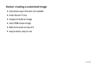 Docker: creating a customized image
interactive way is fine but not scalable
enter Dockerfiles
recipes to build an image
start FROM a base image
RUN commands on top of it
easy to learn, easy to use
31 sur 68
 