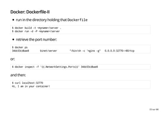 Docker: Dockerfile-II
run in the directory holding that Dockerfile
$ docker build -t <myname>/server .
$ docker run -d -P <myname>/server
retrieve the port number:
$ docker ps
34dc03cdbae8 binet/server "/bin/sh -c 'nginx -g" 0.0.0.0:32770->80/tcp
or:
$ docker inspect -f '{{.NetworkSettings.Ports}}' 34dc03cdbae8
and then:
$ curl localhost:32770
Hi, I am in your container!
33 sur 68
 