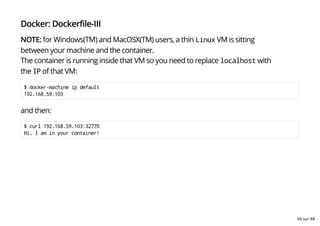 Docker: Dockerfile-III
NOTE: for Windows(TM) and MacOSX(TM) users, a thin Linux VM is sitting
between your machine and the container.
The container is running inside that VM so you need to replace localhost with
the IP of that VM:
$ docker-machine ip default
192.168.59.103
and then:
$ curl 192.168.59.103:32770
Hi, I am in your container!
34 sur 68
 