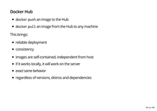 Docker Hub
docker push an image to the Hub
docker pull an image from the Hub to any machine
This brings:
reliable deployment
consistency
images are self-contained, independent from host
if it works locally, it will work on the server
exact same behavior
regardless of versions, distros and dependencies
36 sur 68
 