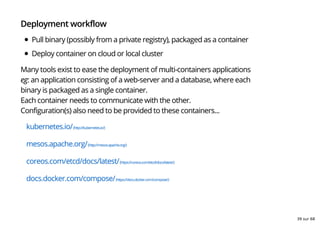 Deployment workflow
Pull binary (possibly from a private registry), packaged as a container
Deploy container on cloud or local cluster
Many tools exist to ease the deployment of multi-containers applications
eg: an application consisting of a web-server and a database, where each
binary is packaged as a single container.
Each container needs to communicate with the other.
Configuration(s) also need to be provided to these containers...
kubernetes.io/(http://kubernetes.io/)
mesos.apache.org/(http://mesos.apache.org/)
coreos.com/etcd/docs/latest/(https://coreos.com/etcd/docs/latest/)
docs.docker.com/compose/(https://docs.docker.com/compose/)
39 sur 68
 