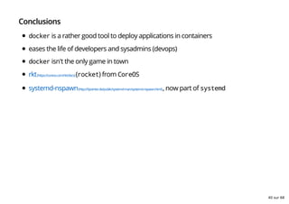 Conclusions
docker is a rather good tool to deploy applications in containers
eases the life of developers and sysadmins (devops)
docker isn't the only game in town
rkt(https://coreos.com/rkt/docs)(rocket) from CoreOS
systemd-nspawn(http://0pointer.de/public/systemd-man/systemd-nspawn.html), now part of systemd
40 sur 68
 