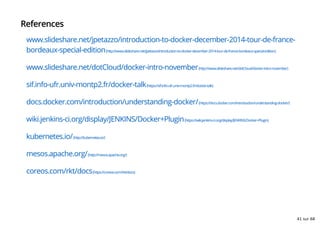 References
www.slideshare.net/jpetazzo/introduction-to-docker-december-2014-tour-de-france-
bordeaux-special-edition(http://www.slideshare.net/jpetazzo/introduction-to-docker-december-2014-tour-de-france-bordeaux-special-edition)
www.slideshare.net/dotCloud/docker-intro-november(http://www.slideshare.net/dotCloud/docker-intro-november)
sif.info-ufr.univ-montp2.fr/docker-talk(https://sif.info-ufr.univ-montp2.fr/docker-talk)
docs.docker.com/introduction/understanding-docker/(https://docs.docker.com/introduction/understanding-docker/)
wiki.jenkins-ci.org/display/JENKINS/Docker+Plugin(https://wiki.jenkins-ci.org/display/JENKINS/Docker+Plugin)
kubernetes.io/(http://kubernetes.io/)
mesos.apache.org/(http://mesos.apache.org/)
coreos.com/rkt/docs(https://coreos.com/rkt/docs)
41 sur 68
 