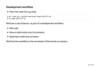 Development workflow
Fetch the code from github:
$ git clone git://github.com/sbinet/loops-20151217-tp
$ cd loops-20151217-tp
We'll see a use of docker as part of a development workflow:
Edit code
Mount code inside a build container
Build+test inside that container
We'll test this workflow in the remainder of the hands-on session...
43 sur 68
 