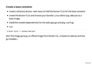 Create a base container
create a directory docker-web-base to hold the Dockerfile for the base container
create the Dockerfile and choose your favorite Linux distro (say, debian) as a
base image,
install the needed dependencies for the web-app (go and pkg-config)
run:
$ docker build -t <myname>/web-base .
Hint: The image golang, an official image from Docker Inc., is based on debian and has
go installed...
44 sur 68
 