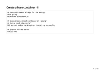 Create a base container - II
## base environment w/ deps for the web-app
FROM golang
MAINTAINER binet@cern.ch
## dependencies already contained in `golang`
## but we need 'pkg-config'
RUN apt-get update -y && apt-get install -y pkg-config
## prepare for web server
EXPOSE 8080
46 sur 68
 
