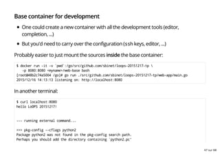 Base container for development
One could create a new container with all the development tools (editor,
completion, ...)
But you'd need to carry over the configuration (ssh keys, editor, ...)
Probably easier to just mount the sources inside the base container:
$ docker run -it -v `pwd`:/go/src/github.com/sbinet/loops-20151217-tp 
-p 8080:8080 <myname>/web-base bash
[root@48b2c74a5004 /go]# go run ./src/github.com/sbinet/loops-20151217-tp/web-app/main.go
2015/12/16 14:13:13 listening on: http://localhost:8080
In another terminal:
$ curl localhost:8080
hello LoOPS 20151217!
--- running external command...
>>> pkg-config --cflags python2
Package python2 was not found in the pkg-config search path.
Perhaps you should add the directory containing `python2.pc'
47 sur 68
 