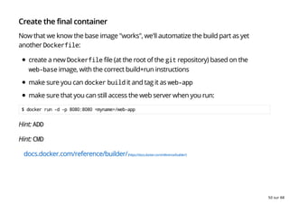 Create the final container
Now that we know the base image "works", we'll automatize the build part as yet
another Dockerfile:
create a new Dockerfile file (at the root of the git repository) based on the
web-base image, with the correct build+run instructions
make sure you can docker build it and tag it as web-app
make sure that you can still access the web server when you run:
$ docker run -d -p 8080:8080 <myname>/web-app
Hint: ADD
Hint: CMD
docs.docker.com/reference/builder/(https://docs.docker.com/reference/builder/)
50 sur 68
 