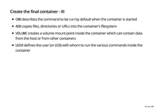 Create the final container - III
CMD describes the command to be run by default when the container is started
ADD copies files, directories or URLs into the container's filesystem
VOLUME creates a volume mount point inside the container which can contain data
from the host or from other containers
USER defines the user (or UID) with whom to run the various commands inside the
container
53 sur 68
 