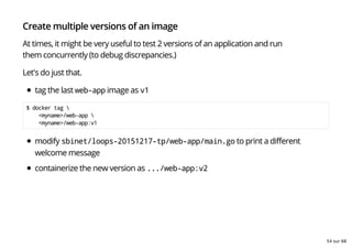 Create multiple versions of an image
At times, it might be very useful to test 2 versions of an application and run
them concurrently (to debug discrepancies.)
Let's do just that.
tag the last web-app image as v1
$ docker tag 
<myname>/web-app 
<myname>/web-app:v1
modify sbinet/loops-20151217-tp/web-app/main.go to print a different
welcome message
containerize the new version as .../web-app:v2
54 sur 68
 