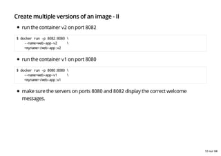 Create multiple versions of an image - II
run the container v2 on port 8082
$ docker run -p 8082:8080 
--name=web-app-v2 
<myname>/web-app:v2
run the container v1 on port 8080
$ docker run -p 8080:8080 
--name=web-app-v1 
<myname>/web-app:v1
make sure the servers on ports 8080 and 8082 display the correct welcome
messages.
55 sur 68
 