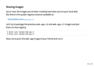 Sharing images
Up to now, the images you've been creating have been put on your local disk.
But there is this public registry instance available at:
hub.docker.com(https://hub.docker.com)
Let's try to package the previous web-app:v2 and web-app:v1 images and put
them on that registry:
$ docker push <myname>/web-app:v1
$ docker push <myname>/web-app:v2
Now, try to pull the web-app image of your friend and run it.
56 sur 68
 
