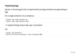 Inspecting logs
docker is nice enough to let us inspect what (running) containers are generating as
logs.
For a single container, it is as simple as:
$ docker logs <some-container-id>
$ docker logs <some-container-name>
inspect the logs of your web-app-v2 container
e.g.:
$ docker logs web-app-v2
2015/12/16 14:53:56 listening on: http://localhost:8080
57 sur 68
 