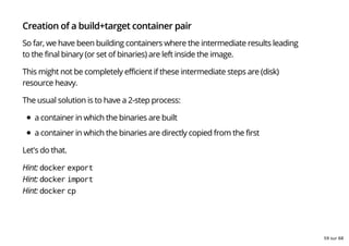 Creation of a build+target container pair
So far, we have been building containers where the intermediate results leading
to the final binary (or set of binaries) are left inside the image.
This might not be completely efficient if these intermediate steps are (disk)
resource heavy.
The usual solution is to have a 2-step process:
a container in which the binaries are built
a container in which the binaries are directly copied from the first
Let's do that.
Hint: docker export
Hint: docker import
Hint: docker cp
59 sur 68
 
