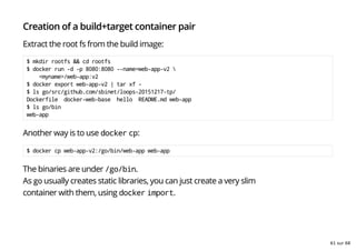 Creation of a build+target container pair
Extract the root fs from the build image:
$ mkdir rootfs && cd rootfs
$ docker run -d -p 8080:8080 --name=web-app-v2 
<myname>/web-app:v2
$ docker export web-app-v2 | tar xf -
$ ls go/src/github.com/sbinet/loops-20151217-tp/
Dockerfile docker-web-base hello README.md web-app
$ ls go/bin
web-app
Another way is to use docker cp:
$ docker cp web-app-v2:/go/bin/web-app web-app
The binaries are under /go/bin.
As go usually creates static libraries, you can just create a very slim
container with them, using docker import.
61 sur 68
 