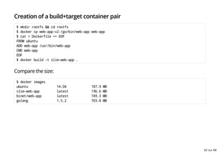 Creation of a build+target container pair
$ mkdir rootfs && cd rootfs
$ docker cp web-app-v2:/go/bin/web-app web-app
$ cat > Dockerfile << EOF
FROM ubuntu
ADD web-app /usr/bin/web-app
CMD web-app
EOF
$ docker build -t slim-web-app .
Compare the size:
$ docker images
ubuntu 14.04 187.9 MB
slim-web-app latest 196.6 MB
binet/web-app latest 749.3 MB
golang 1.5.2 703.8 MB
62 sur 68
 
