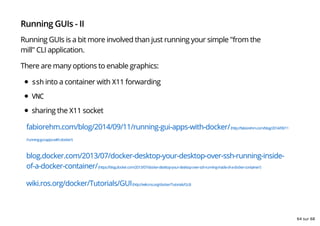 Running GUIs - II
Running GUIs is a bit more involved than just running your simple "from the
mill" CLI application.
There are many options to enable graphics:
ssh into a container with X11 forwarding
VNC
sharing the X11 socket
fabiorehm.com/blog/2014/09/11/running-gui-apps-with-docker/(http://fabiorehm.com/blog/2014/09/11
/running-gui-apps-with-docker/)
blog.docker.com/2013/07/docker-desktop-your-desktop-over-ssh-running-inside-
of-a-docker-container/(https://blog.docker.com/2013/07/docker-desktop-your-desktop-over-ssh-running-inside-of-a-docker-container/)
wiki.ros.org/docker/Tutorials/GUI(http://wiki.ros.org/docker/Tutorials/GUI)
64 sur 68
 