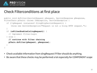 Check Filterconditions at first place
10
public void doFilter(ServletRequest pRequest, ServletResponse pResponse,
FilterChain pChain) throws IOException, ServletException {
if (!(pRequest instanceof SlingHttpServletRequest)) {
throw new ServletException("Request is not a Sling HTTP request.");
}
if (isFilterEnabled(slingRequest)) {
// Implement Filter-Logic
} else {
// continue with filter chaining
pChain.doFilter(pRequest, pResponse);
}
}
• Check available Information from slingRequest if Filter should do anything.
• Be aware that these checks may be performed a lot especially for COMPONENT scope
 