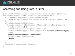 Accessing and Using Data in Filter
11
public void doFilter(ServletRequest pRequest, ServletResponse pResponse,
FilterChain pChain) throws IOException, ServletException {
if (!(pRequest instanceof SlingHttpServletRequest)) {
throw new ServletException("Request is not a Sling HTTP request.");
}
if (isFilterEnabled(slingRequest)) {
Resource resource = slingRequest.getResource(); // already resolved
if (null != resource) {
PrintWriter writer = pResponse.getWriter();
writer.write("<component resourceType="" + resource.getResourceType()
"">");
pChain.doFilter(pRequest, pResponse);
writer.write("</component>");
return;
}
}
pChain.doFilter(pRequest, pResponse);
}
 