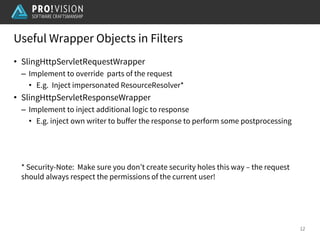 Useful Wrapper Objects in Filters
12
• SlingHttpServletRequestWrapper
– Implement to override parts of the request
• E.g. Inject impersonated ResourceResolver*
• SlingHttpServletResponseWrapper
– Implement to inject additional logic to response
• E.g. inject own writer to buffer the response to perform some postprocessing
* Security-Note: Make sure you don’t create security holes this way – the request
should always respect the permissions of the current user!
 