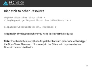 Dispatch to other Resource
13
RequestDispatcher dispatcher =
slingRequest.getRequestDispatcher(otherResource);
dispatcher.forward(request, response);
Required in any situation where you need to redirect the request.
Note: You should be aware that a Dispatcher Forward or Include will retrigger
the FilterChain. Place such filters early in the Filterchain to prevent other
Filters to be executed twice.
 