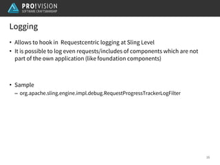 Logging
16
• Allows to hook in Requestcentric logging at Sling Level
• It is possible to log even requests/includes of components which are not
part of the own application (like foundation components)
• Sample
– org.apache.sling.engine.impl.debug.RequestProgressTrackerLogFilter
 