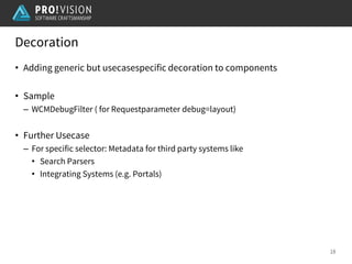 Decoration
18
• Adding generic but usecasespecific decoration to components
• Sample
– WCMDebugFilter ( for Requestparameter debug=layout)
• Further Usecase
– For specific selector: Metadata for third party systems like
• Search Parsers
• Integrating Systems (e.g. Portals)
 