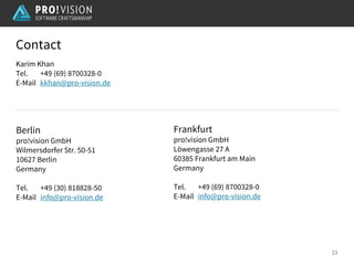 Berlin
pro!vision GmbH
Wilmersdorfer Str. 50-51
10627 Berlin
Germany
Tel. +49 (30) 818828-50
E-Mail info@pro-vision.de
Frankfurt
pro!vision GmbH
Löwengasse 27 A
60385 Frankfurt am Main
Germany
Tel. +49 (69) 8700328-0
E-Mail info@pro-vision.de
Karim Khan
Tel. +49 (69) 8700328-0
E-Mail kkhan@pro-vision.de
Contact
23
 