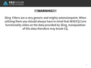 !!!WARNING!!!
3
Sling Filters are a very generic and mighty extensionpoint. When
utilizing them you should always have in mind that AEM/CQ Core
functionality relies on the data provided by Sling, manipulation
of this data therefore may break CQ.
 