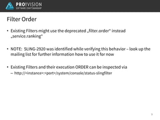 Filter Order
9
• Existing Filters might use the deprecated „filter.order“ instead
„service.ranking“
• NOTE: SLING-2920 was identified while verifying this behavior – look up the
mailing list for further information how to use it for now
• Existing Filters and their execution ORDER can be inspected via
– http://<instance>:<port>/system/console/status-slingfilter
 