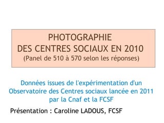 PHOTOGRAPHIE
  DES CENTRES SOCIAUX EN 2010
    (Panel de 510 à 570 selon les réponses)


   Données issues de l'expérimentation d'un
Observatoire des Centres sociaux lancée en 2011
             par la Cnaf et la FCSF
Présentation : Caroline LADOUS, FCSF
 
