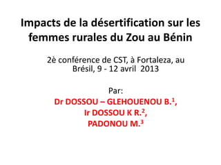 Impacts de la désertification sur les
 femmes rurales du Zou au Bénin
     2è conférence de CST, à Fortaleza, au
           Brésil, 9 - 12 avril 2013

                   Par:
      Dr DOSSOU – GLEHOUENOU B.1,
             Ir DOSSOU K R.2,
              PADONOU M.3
 