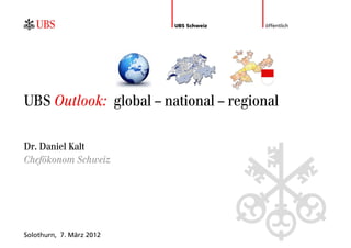 UBS Schweiz   öffentlich




UBS Outlook: global – national – regional

Dr. Daniel Kalt
Chefökonom Schweiz




Solothurn, 7. März 2012
 