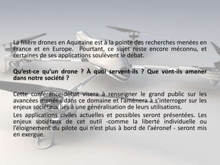 La filière drones en Aquitaine est à la pointe des recherches menées en
France et en Europe. Pourtant, ce sujet reste encore méconnu, et
certaines de ses applications soulèvent le débat.
Qu’est-ce qu’un drone ? À quoi servent-ils ? Que vont-ils amener
dans notre société ?

Cette conférence-débat visera à renseigner le grand public sur les
avancées menées dans ce domaine et l’amènera à s’interroger sur les
enjeux sociétaux liés à une généralisation de leurs utilisations.
Les applications civiles actuelles et possibles seront présentées. Les
enjeux sociétaux de cet outil -comme la liberté individuelle ou
l’éloignement du pilote qui n’est plus à bord de l’aéronef - seront mis
en exergue.

 