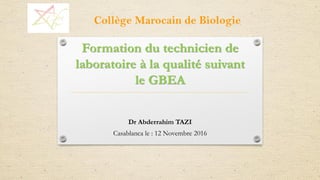Formation du technicien de
laboratoire à la qualité suivant
le GBEA
Dr Abderrahim TAZI
Casablanca le : 12 Novembre 2016
Collège Marocain de Biologie
 