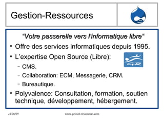 Gestion-Ressources “ Votre passerelle vers l'informatique libre“ Offre des services informatiques depuis 1995. L’expertise Open Source (Libre): CMS. Collaboration: ECM, Messagerie, CRM. Bureautique.  Polyvalence: Consultation, formation, soutien technique, développement, hébergement.  