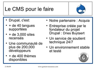 Le CMS pour le faire Drupal, c'est:  + de 40 langues supportées + de 3,000 sites recensés Une communauté de plus de 200,000 développeurs + de 400 thèmes disponibles Notre partenaire : Acquia Entreprise créée par le fondateur du projet Drupal :  Dries Buytaert  Un service de soutient technique 24/7 Un environnement stable et testé 