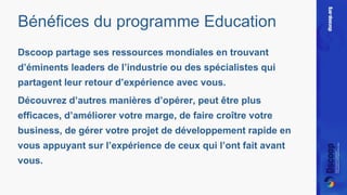 Bénéfices du programme Education 
Dscoop partage ses ressources mondiales en trouvant 
d’éminents leaders de l’industrie ou des spécialistes qui 
partagent leur retour d’expérience avec vous. 
Découvrez d’autres manières d’opérer, peut être plus 
efficaces, d’améliorer votre marge, de faire croître votre 
business, de gérer votre projet de développement rapide en 
vous appuyant sur l’expérience de ceux qui l’ont fait avant 
vous. 
 