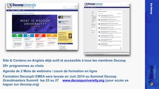 Site & Contenu en Anglais déjà actif et accessible à tous les membres Dscoop 
20+ programmes au choix 
Agenda de 2 Mois de webinars / cours de formation en ligne 
Formation DscoopU EMEA sera lancée en Juin 2014 au Sommet Dscoop 
Grandmasters Summit les 25 au 27 www.dscoopuniversity.org (pour accès se 
loguer sur dscoop.org) 
 