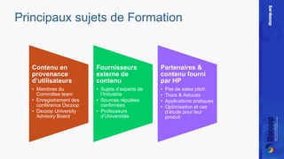 Principaux sujets de Formation 
Contenu en 
provenance 
d’utilisateurs 
• Membres du 
Committee team 
• Enregistrement des 
conférence Dscoop 
• Dscoop University 
Advisory Board 
Fournisseurs 
externe de 
contenu 
• Sujets d’experts de 
l’Industrie 
• Sources réputées 
confirmées 
• Professeurs 
d’Universités 
Partenaires & 
contenu fourni 
par HP 
• Pas de sales pitch 
• Trucs & Astuces 
• Applications pratiques 
• Optimisation et cas 
d’étude pour leur 
produit 
 