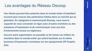 Les avantages du Réseau Dscoop 
Vos clients peuvent être présents dans le monde entier et bataillent 
souvent pour trouver des partenaires fiables dans un marché qui se 
globalise. En rejoignant la communauté Dscoop, vous avez la 
capacité de vous connecter en ligne avec d’autres membres ou des 
acheteurs d’impression et de communiquer avec eux lors 
d’événements locaux ou régionaux. 
Aucune autre organisation ne possède un tel réseau de milliers de 
membres dans le monde entier qui soient focalisés sur le même 
business d’impression numérique sur les équipements HP Graphic 
Arts. 
 
